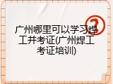 广州哪里可以学习焊工并考证(广州焊工考证培训)