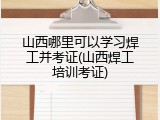山西哪里可以学习焊工并考证(山西焊工培训考证)