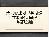 大同哪里可以学习焊工并考证(大同焊工考证培训)