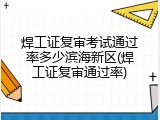 焊工证复审考试通过率多少滨海新区(焊工证复审通过率)