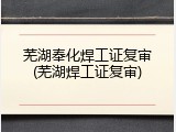 芜湖奉化焊工证复审(芜湖焊工证复审)