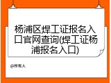 杨浦区焊工证报名入口官网查询(焊工证杨浦报名入口)