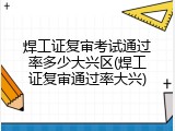 焊工证复审考试通过率多少大兴区(焊工证复审通过率大兴)