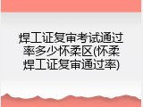 焊工证复审考试通过率多少怀柔区(怀柔焊工证复审通过率)