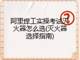 阿里焊工实操考试灭火器怎么选(灭火器选择指南)