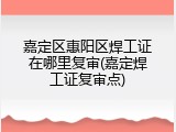 嘉定区惠阳区焊工证在哪里复审(嘉定焊工证复审点)