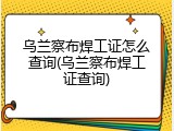 乌兰察布焊工证怎么查询(乌兰察布焊工证查询)