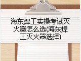 海东焊工实操考试灭火器怎么选(海东焊工灭火器选择)