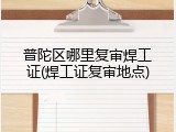 普陀区哪里复审焊工证(焊工证复审地点)
