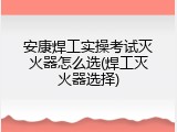 安康焊工实操考试灭火器怎么选(焊工灭火器选择)