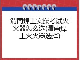 渭南焊工实操考试灭火器怎么选(渭南焊工灭火器选择)