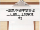 巴音郭楞哪里复审焊工证(焊工证复审地点)