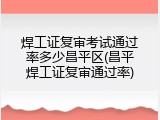 焊工证复审考试通过率多少昌平区(昌平焊工证复审通过率)