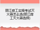 丽江焊工实操考试灭火器怎么选(丽江焊工灭火器选择)