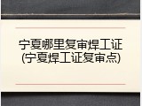 宁夏哪里复审焊工证(宁夏焊工证复审点)