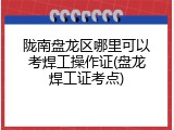 陇南盘龙区哪里可以考焊工操作证(盘龙焊工证考点)
