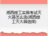 湘西焊工实操考试灭火器怎么选(湘西焊工灭火器选择)