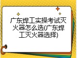 广东焊工实操考试灭火器怎么选(广东焊工灭火器选择)