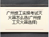 广州焊工实操考试灭火器怎么选(广州焊工灭火器选择)