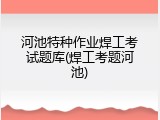 河池特种作业焊工考试题库(焊工考题河池)
