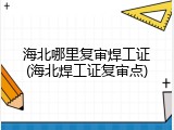 海北哪里复审焊工证(海北焊工证复审点)