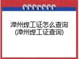 漳州焊工证怎么查询(漳州焊工证查询)