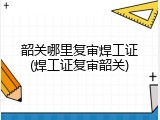 韶关哪里复审焊工证(焊工证复审韶关)
