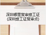 深圳哪里复审焊工证(深圳焊工证复审点)