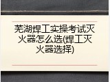 芜湖焊工实操考试灭火器怎么选(焊工灭火器选择)