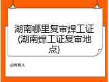 湖南哪里复审焊工证(湖南焊工证复审地点)