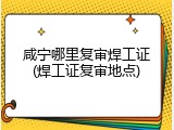 咸宁哪里复审焊工证(焊工证复审地点)