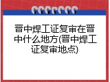 晋中焊工证复审在晋中什么地方(晋中焊工证复审地点)