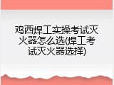 鸡西焊工实操考试灭火器怎么选(焊工考试灭火器选择)