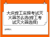 大庆焊工实操考试灭火器怎么选(焊工考试灭火器选择)