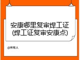 安康哪里复审焊工证(焊工证复审安康点)