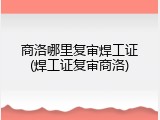商洛哪里复审焊工证(焊工证复审商洛)