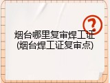 烟台哪里复审焊工证(烟台焊工证复审点)
