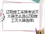 辽阳焊工实操考试灭火器怎么选(辽阳焊工灭火器选择)