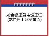 龙岩哪里复审焊工证(龙岩焊工证复审点)