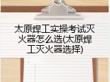 太原焊工实操考试灭火器怎么选(太原焊工灭火器选择)