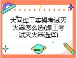 大同焊工实操考试灭火器怎么选(焊工考试灭火器选择)