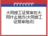 大同焊工证复审在大同什么地方(大同焊工证复审地点)