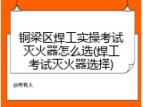 铜梁区焊工实操考试灭火器怎么选(焊工考试灭火器选择)