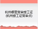 杭州哪里复审焊工证(杭州焊工证复审点)