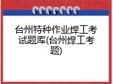 台州特种作业焊工考试题库(台州焊工考题)