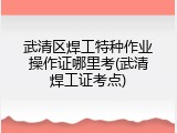 武清区焊工特种作业操作证哪里考(武清焊工证考点)