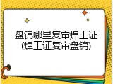 盘锦哪里复审焊工证(焊工证复审盘锦)