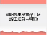 朝阳哪里复审焊工证(焊工证复审朝阳)