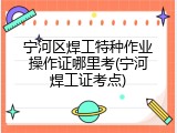 宁河区焊工特种作业操作证哪里考(宁河焊工证考点)