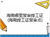 海南哪里复审焊工证(海南焊工证复审点)